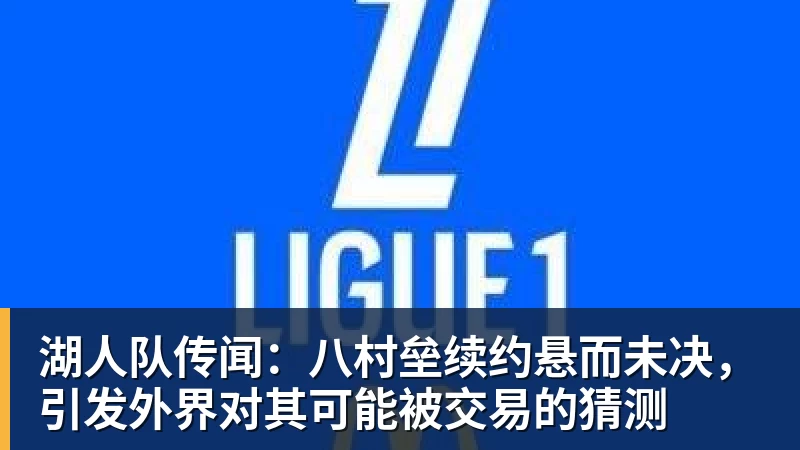 湖人队传闻:八村垒续约悬而未决,引发外界对其可能被交易的猜测